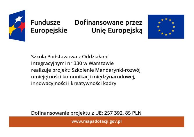 plakat promujący projekt: białe tło, na górze niebieski prostokąt z białą, żółtą i czerwoną gwiazdą i napis Fundusze Europejskie, obok napis Dofinansowane przez Unię Europejską i flaga Unii, na środku czarny napis Szkoła Podstawowa z Oddziałami Integracyjnymi nr 330 w Warszawie realizuje projekt: Szkolenie Mandarynki-rozwój umiejętności komunikacji międzynarodowej, innowacyjności i kreatywności kadry, pod spodem dopisek Dofinansowanie projektu z UE: 257 392,85 PLN, na dole pomarańczowy prostokąt z białym napisem www.mapadotacji.gov.pl ;